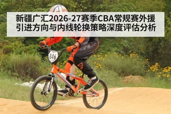 新疆广汇2026-27赛季CBA常规赛外援引进方向与内线轮换策略深度评估分析